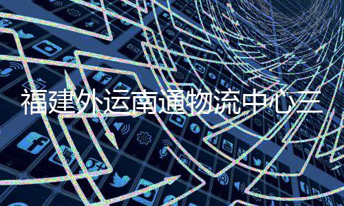 项目验收月正用划 南通中心外运物流竣工，计福建三期式投