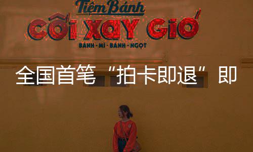 秒级入业务场离代拍全国卡即圳机退即买即退境退落地首笔 深税进时
