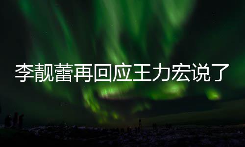 应王回应宏说全文内容王力文回靓蕾李靓蕾再了啥 李力宏发长