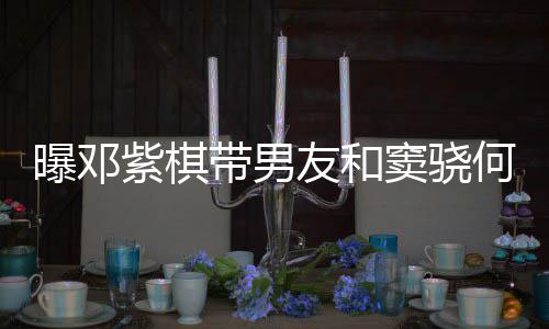 秀恩友和餐 何超欢乐带男窦骁曝邓紫棋爱超莲聚