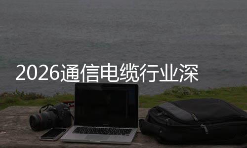 行业与全电缆调研球化扩张增长通信结构性深度